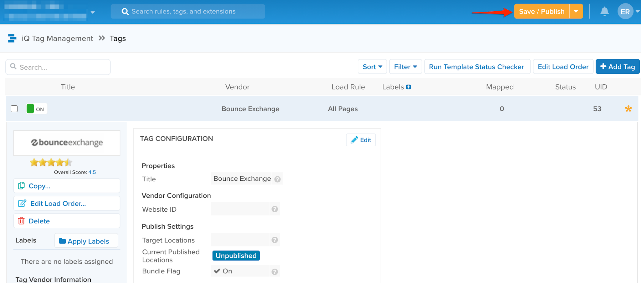 Q Search rules, tags, and extensions 
ave / Publish 
iQ Tag Management Tags 
Q Search.. 
Title 
bounceexchange 
Overall Score: 4.5 
[D Copy... 
Edit Load Order... 
Ij Delete 
Sort 
Filter 
Run Template Status Checker 
Mapped 
Edit Load Order 
Status 
Vendor 
Bounce Exchange 
Bounce Exchange 
O 
O 
Unpublished 
On 
Load Rule 
All Pages 
Edit 
Labels 
+ Add Tag 
53 
Labels 
Apply Labels 
There are no labels assigned 
Tag Vendor Information 
TAG CONFIGURATION 
Properties 
Title 
Vendor Configuration 
Website ID 
Publish Settings 
Target Locations 
Current Published 
Locations 
Bundle Flag 