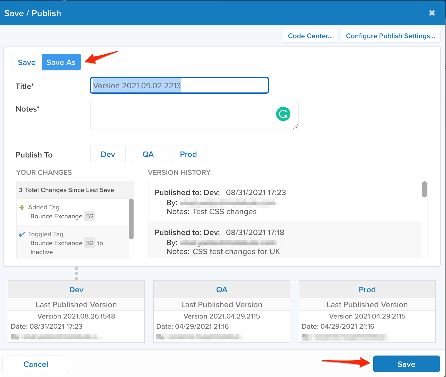 Save / Publish 
Code Center... 
Save 
Title* 
Notes* 
Save As 
Version 2021.09.02.2213 
Publish To 
YOUR CHANGES 
Dev 
QA 
prod 
3 Total Changes Since Last Save 
+ Added Tag 
Bounce Exchange 52 
Toggled Tag 
Bounce Exchange 52 to 
Inactive 
Dev 
Last Published Version 
Version 2021.08.26.1548 
Date: 08/31/2021 17:23 
Cancel 
VERSION HISTORY 
Published to: Dev: 08/31/202117:23 
By: 
Notes: Test CSS changes 
Published to: Dev: 08/31/2021 17:18 
By: 
Notes: CSS test changes for UK 
Last Published Version 
Version 2021.04.29.2115 
Date: 04/29/2021 21:16 
Configure Publish Settings... 
prod 
Last Published Version 
Version 2021.04.29.2115 
Date: 04/29/2021 21:16 
Save 