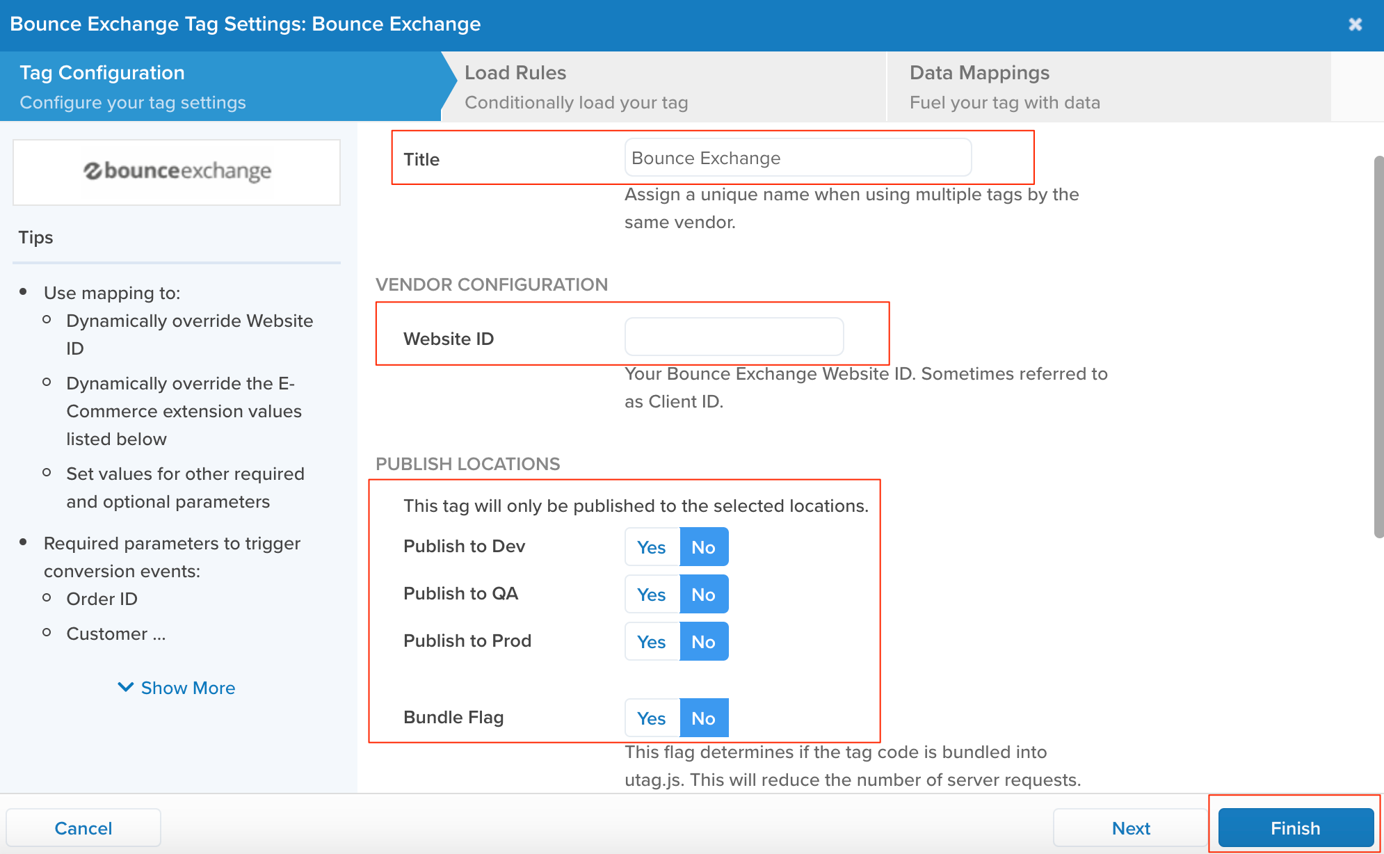 Bounce Exchange Tag Settings: Bounce Exchange 
Tag Configuration 
Configure your tag settings 
bounce exchange 
Tips 
• Use mapping to: 
Load Rules 
Conditionally load your tag 
Bounce Exchange 
Data Mappings 
Fuel your tag with data 
Title 
0 
0 
Dynamically override Website 
ID 
Dynamically override the E- 
Commerce extension values 
listed below 
Set values for other required 
and optional parameters 
Assign a unique name when using multiple tags by the 
same vendor. 
VENDOR CONFIGURATION 
Website ID 
Your Bounce Exchange Website ID. Sometimes referred to 
as Client ID. 
PUBLISH LOCATIONS 
This tag will only be published to the selected locations. 
• Required parameters to trigger 
conversion events: 
o Order ID 
o Customer 
v Show More 
Cancel 
Publish to Dev 
Publish to QA 
Publish to Prod 
Bundle Flag 
Yes 
Yes 
Yes 
Yes 
No 
No 
No 
No 
This flag determines if the tag code is bundled into 
utag.js. This will reduce the number of server requests. 
N ext 
Finish 