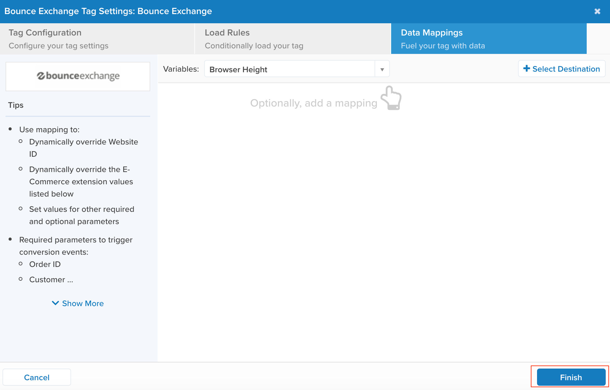 Bounce Exchange Tag Settings: Bounce Exchange 
Tag Configuration 
Configure your tag settings 
bounce exchange 
Tips 
• Use mapping to: 
o Dynamically override Website 
ID 
o Dynamically override the E- 
Commerce extension values 
listed below 
0 Set values for other required 
and optional parameters 
• Required parameters to trigger 
conversion events: 
o Order ID 
o Customer 
v Show More 
Cancel 
Data Mappings 
Fuel your tag with data 
Variables: 
Load Rules 
Conditionally load your tag 
Browser Height 
Optionally, add a mapping 
+ Select Destination 
Finish 